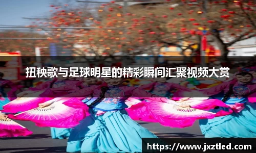 扭秧歌与足球明星的精彩瞬间汇聚视频大赏